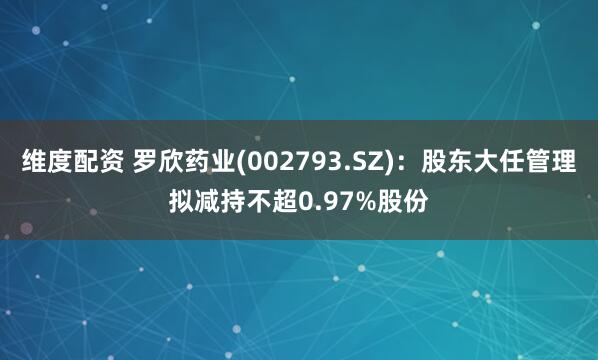 维度配资 罗欣药业(002793.SZ)：股东大任管理拟减持不超0.97%股份