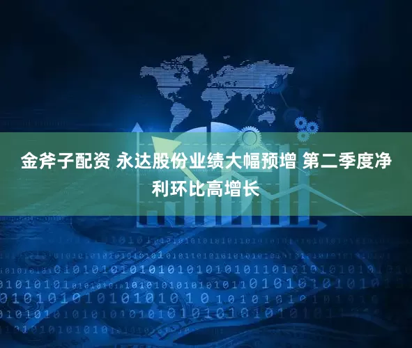 金斧子配资 永达股份业绩大幅预增 第二季度净利环比高增长