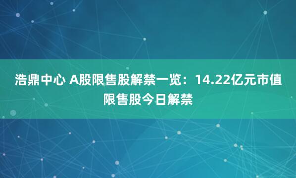 浩鼎中心 A股限售股解禁一览：14.22亿元市值限售股今日解禁
