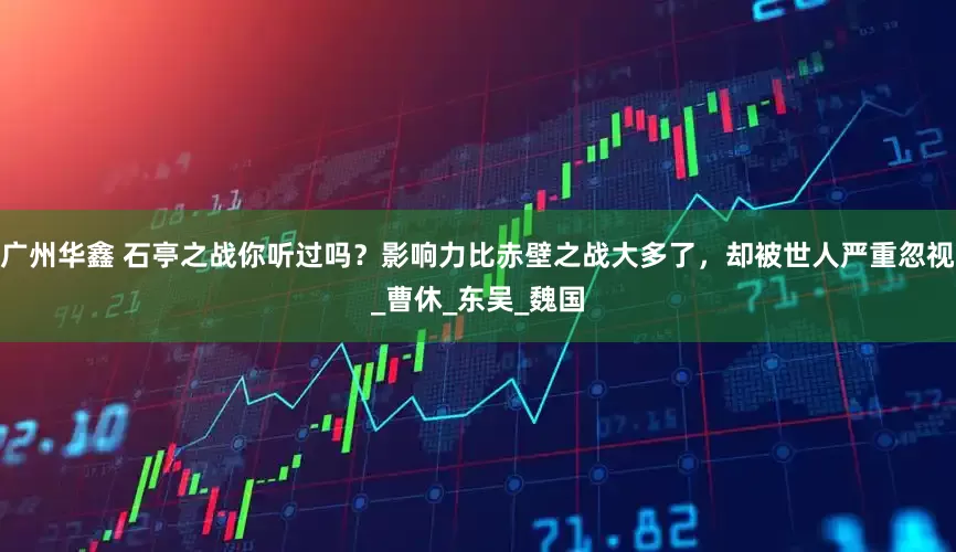 广州华鑫 石亭之战你听过吗？影响力比赤壁之战大多了，却被世人严重忽视_曹休_东吴_魏国