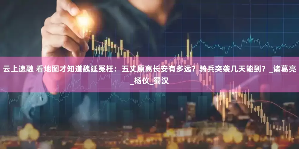 云上速融 看地图才知道魏延冤枉：五丈原离长安有多远？骑兵突袭几天能到？_诸葛亮_杨仪_蜀汉