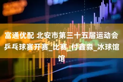 富通优配 北安市第三十五届运动会乒乓球赛开赛_比赛_付鑫淼_冰球馆