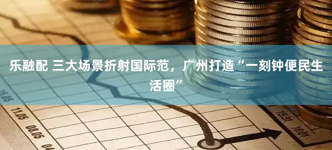 乐融配 三大场景折射国际范，广州打造“一刻钟便民生活圈”