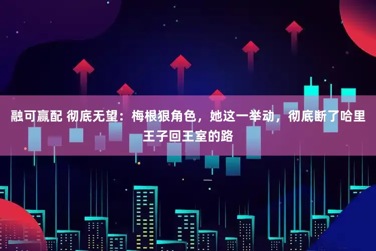 融可赢配 彻底无望：梅根狠角色，她这一举动，彻底断了哈里王子回王室的路
