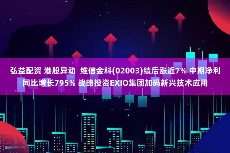 弘益配资 港股异动 维信金科(02003)绩后涨近7% 中期净利同比增长795% 战略投资EXIO集团加码新兴技术应用
