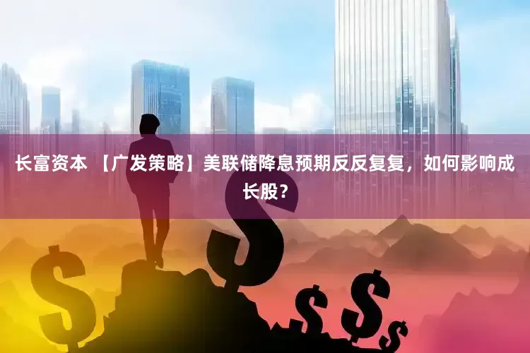 长富资本 【广发策略】美联储降息预期反反复复，如何影响成长股？