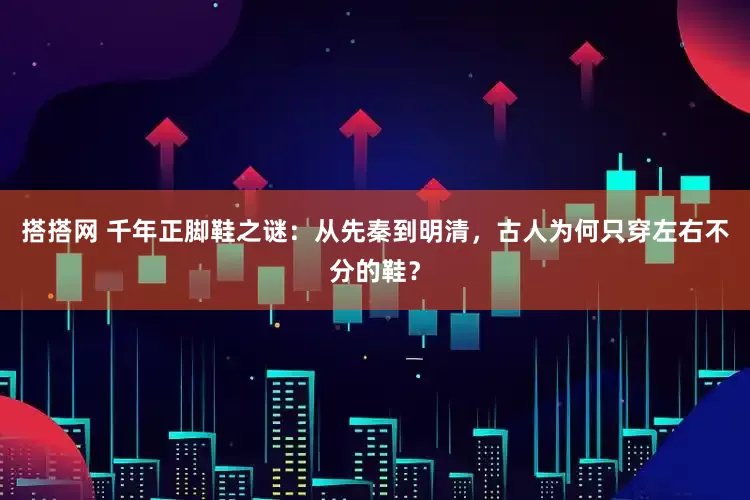 搭搭网 千年正脚鞋之谜：从先秦到明清，古人为何只穿左右不分的鞋？