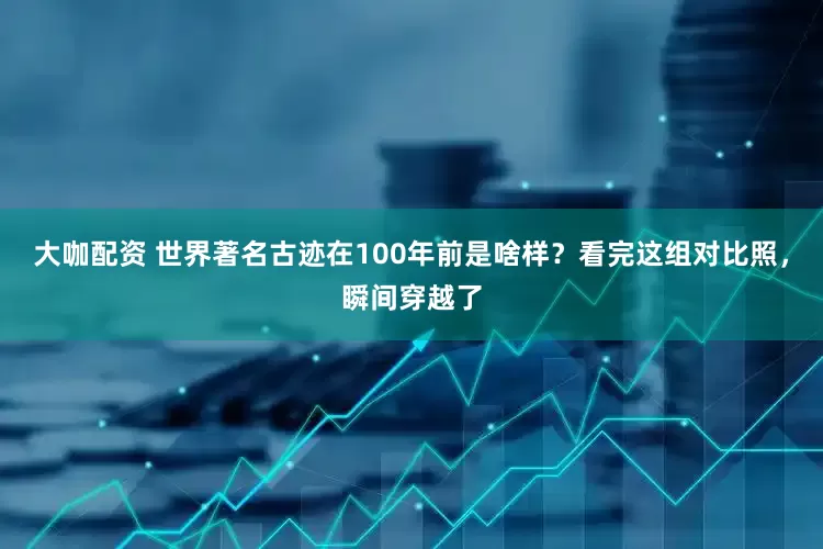 大咖配资 世界著名古迹在100年前是啥样？看完这组对比照，瞬间穿越了