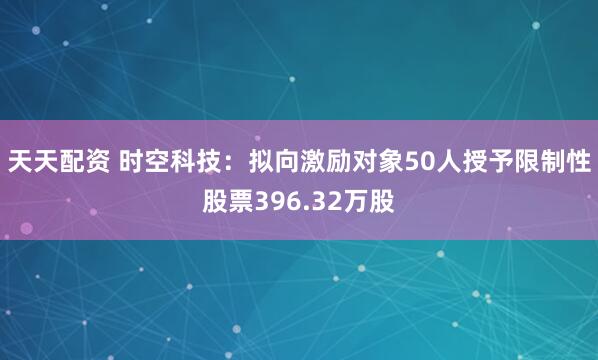 天天配资 时空科技:拟向激励对象50人授予限制性股票396.32万股