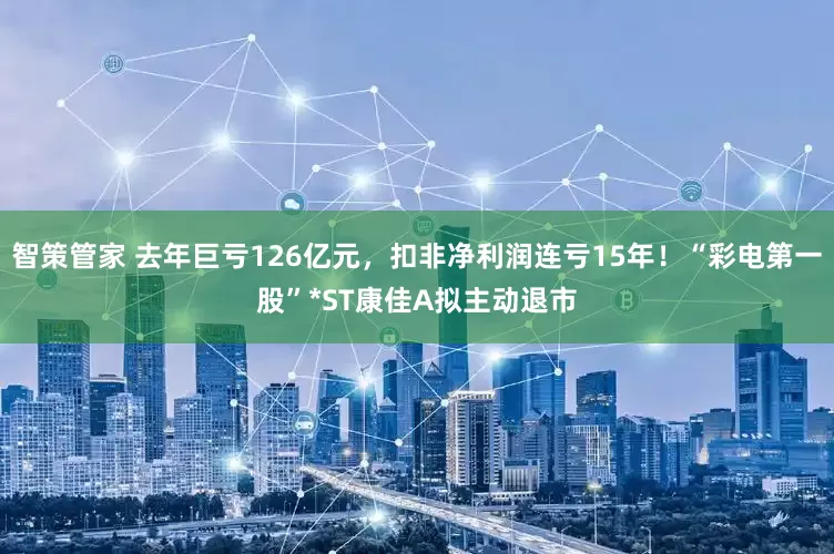智策管家 去年巨亏126亿元,扣非净利润连亏15年!“彩电第一股”*ST康佳A拟主动退市